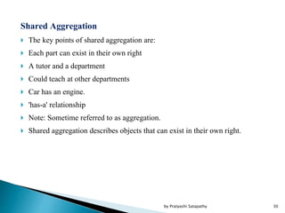 Shared Aggregation
 The key points of shared aggregation are:
 Each part can exist in their own right
 A tutor and a department
 Could teach at other departments
 Car has an engine.
 'has-a' relationship
 Note: Sometime referred to as aggregation.
 Shared aggregation describes objects that can exist in their own right.
30by Pratyashi Satapathy
 