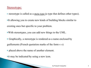 Stereotype:
 stereotype is called as a meta type (a type that defines other types).
It allowing you to create new kinds of building blocks similar to
existing ones but specific to your problem.
With stereotypes, you can add new things to the UML.
 Graphically, a stereotype is rendered as a name enclosed by
guillements (French quotation marks of the form « »)
 placed above the name of another element.
it may be indicated by using a new icon.
3by Pratyashi Satapathy
 