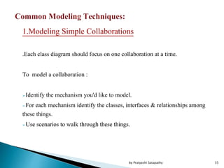 1.Modeling Simple Collaborations
.Each class diagram should focus on one collaboration at a time.
To model a collaboration :
➢Identify the mechanism you'd like to model.
➢For each mechanism identify the classes, interfaces & relationships among
these things.
➢Use scenarios to walk through these things.
35by Pratyashi Satapathy
 