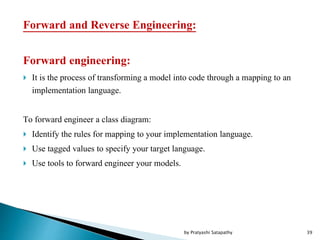 Forward and Reverse Engineering:
Forward engineering:
 It is the process of transforming a model into code through a mapping to an
implementation language.
To forward engineer a class diagram:
 Identify the rules for mapping to your implementation language.
 Use tagged values to specify your target language.
 Use tools to forward engineer your models.
39by Pratyashi Satapathy
 