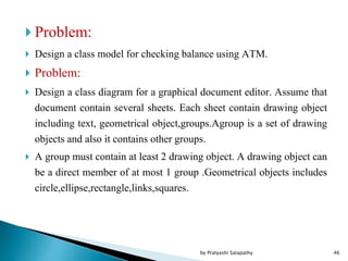  Problem:
 Design a class model for checking balance using ATM.
 Problem:
 Design a class diagram for a graphical document editor. Assume that
document contain several sheets. Each sheet contain drawing object
including text, geometrical object,groups.Agroup is a set of drawing
objects and also it contains other groups.
 A group must contain at least 2 drawing object. A drawing object can
be a direct member of at most 1 group .Geometrical objects includes
circle,ellipse,rectangle,links,squares.
46by Pratyashi Satapathy
 