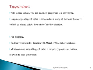Tagged values:
with tagged values, you can add new properties to a stereotype.
Graphically, a tagged value is rendered as a string of the form {name =
value} & placed below the name of another element.
For example,
{author="Joe Smith", deadline=31-March-1997, status=analysis}
Most common uses of tagged value is to specify properties that are
relevant to code generation.
6by Pratyashi Satapathy
 