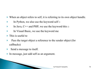  When an object refers to self, it is referring to its own object handle.
 In Python, we also use the keyword self
 In Java, C++ and PHP, we use the keyword this
 In Visual Basic, we use the keyword me
 This is useful to
 Pass the target object a reference to the sender object (for
callbacks)
 Send a message to itself.
 In message, just add self as an argument.
78by Pratyashi Satapathy
 