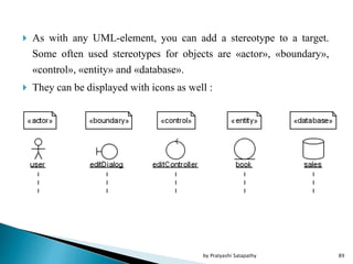  As with any UML-element, you can add a stereotype to a target.
Some often used stereotypes for objects are «actor», «boundary»,
«control», «entity» and «database».
 They can be displayed with icons as well :
89by Pratyashi Satapathy
 