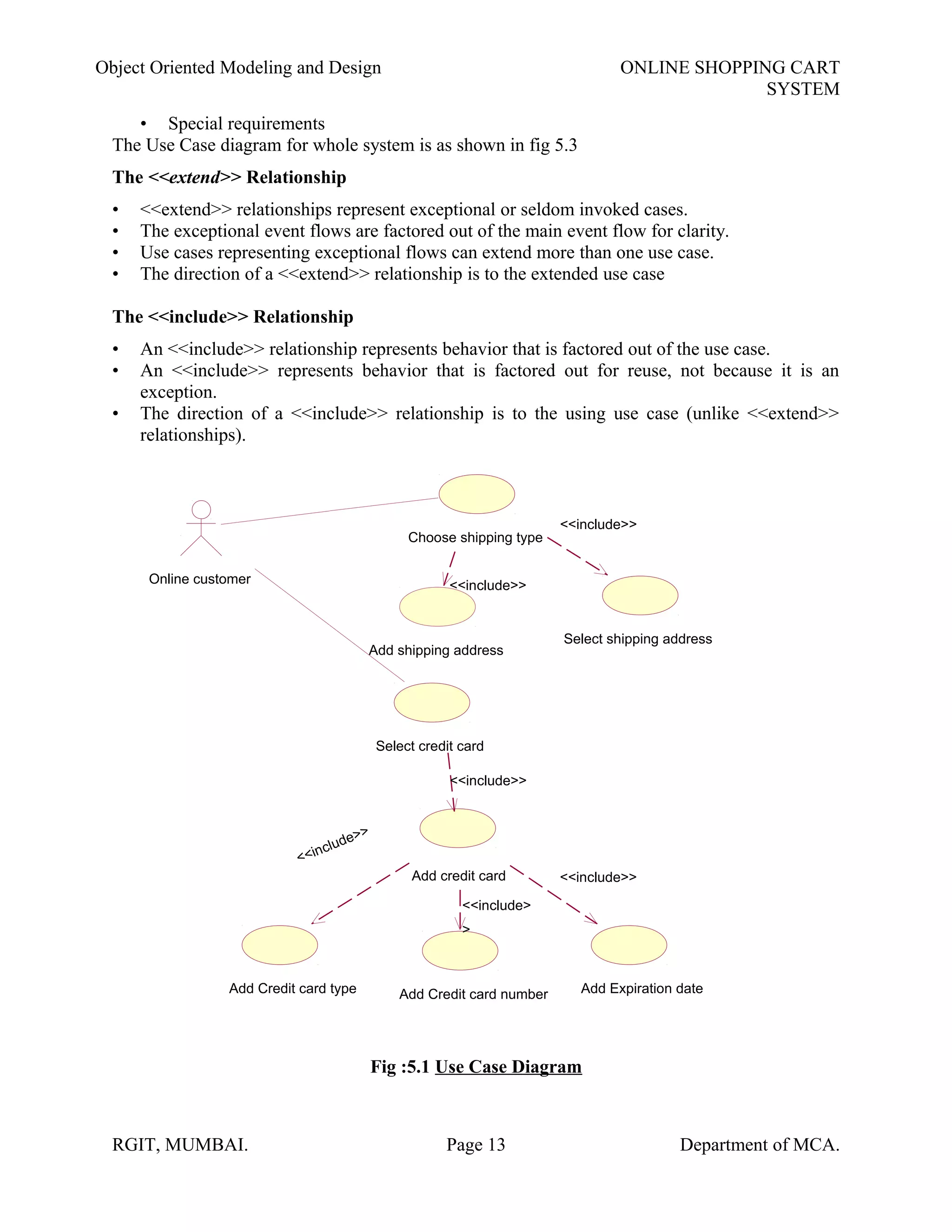 Object Oriented Modeling and Design ONLINE SHOPPING CART
SYSTEM
• Special requirements
The Use Case diagram for whole system is as shown in fig 5.3
The <<extend>> Relationship
• <<extend>> relationships represent exceptional or seldom invoked cases.
• The exceptional event flows are factored out of the main event flow for clarity.
• Use cases representing exceptional flows can extend more than one use case.
• The direction of a <<extend>> relationship is to the extended use case
The <<include>> Relationship
• An <<include>> relationship represents behavior that is factored out of the use case.
• An <<include>> represents behavior that is factored out for reuse, not because it is an
exception.
• The direction of a <<include>> relationship is to the using use case (unlike <<extend>>
relationships).
Fig :5.1 Use Case Diagram
RGIT, MUMBAI. Page 13 Department of MCA.
Select shipping address
Add shipping address
Add Credit card type Add Credit card number
Add credit card
Add Expiration date
Choose shipping type
Online customer
Select credit card
<<include>>
<<include>>
<<include>
>
<<include>>
<<include>>
<<include>>
 