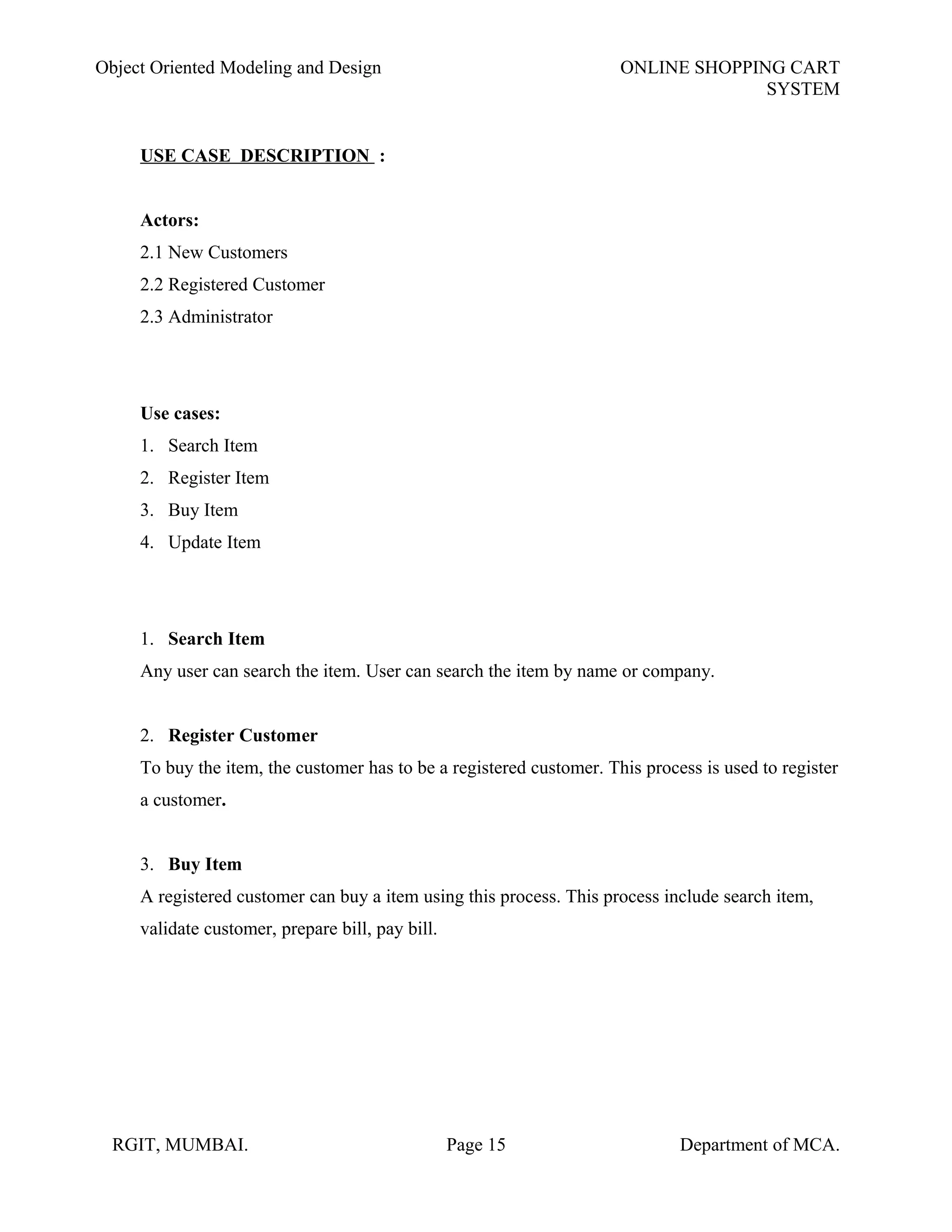 Object Oriented Modeling and Design ONLINE SHOPPING CART
SYSTEM
USE CASE DESCRIPTION :
Actors:
2.1 New Customers
2.2 Registered Customer
2.3 Administrator
Use cases:
1. Search Item
2. Register Item
3. Buy Item
4. Update Item
1. Search Item
Any user can search the item. User can search the item by name or company.
2. Register Customer
To buy the item, the customer has to be a registered customer. This process is used to register
a customer.
3. Buy Item
A registered customer can buy a item using this process. This process include search item,
validate customer, prepare bill, pay bill.
RGIT, MUMBAI. Page 15 Department of MCA.
 