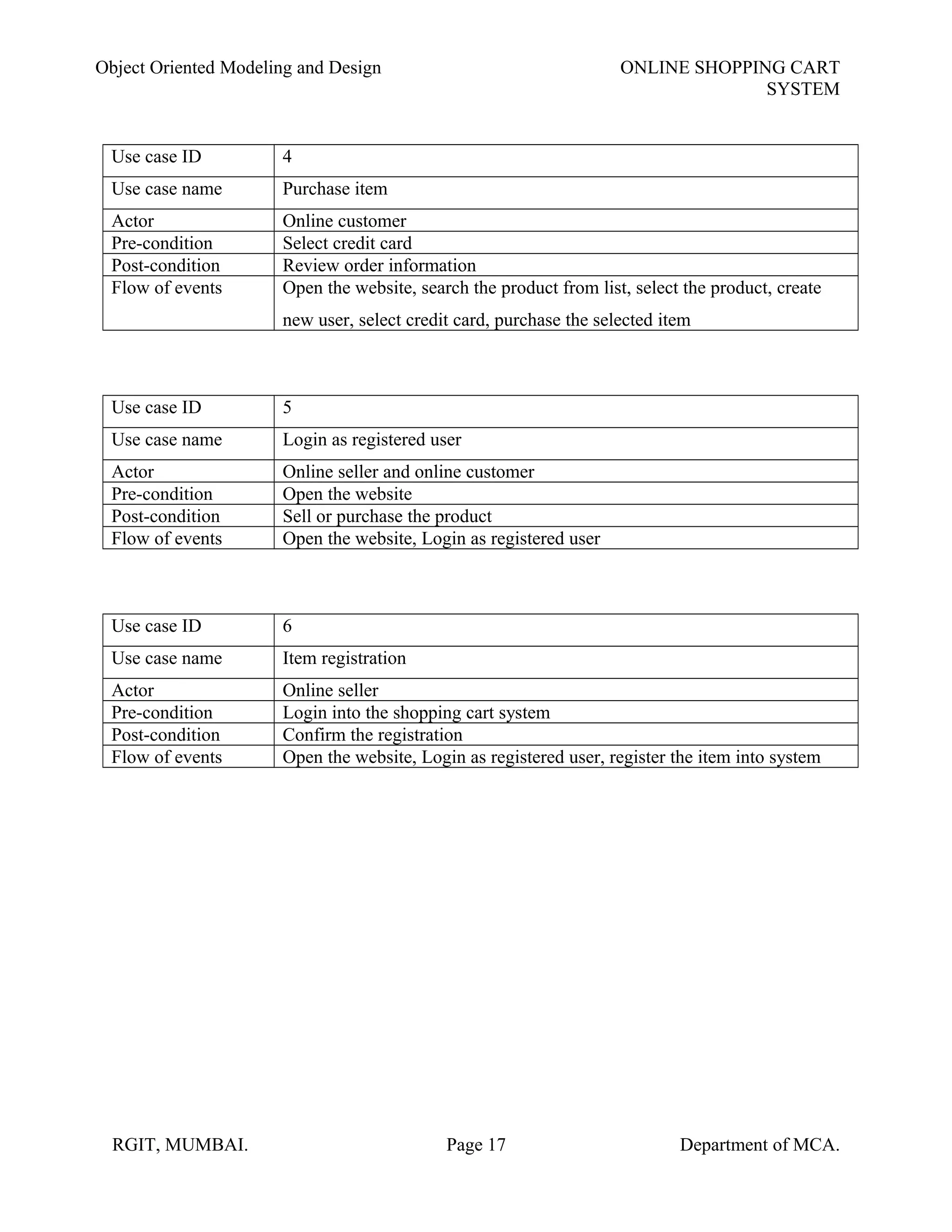 Object Oriented Modeling and Design ONLINE SHOPPING CART
SYSTEM
Use case ID 4
Use case name Purchase item
Actor Online customer
Pre-condition Select credit card
Post-condition Review order information
Flow of events Open the website, search the product from list, select the product, create
new user, select credit card, purchase the selected item
Use case ID 5
Use case name Login as registered user
Actor Online seller and online customer
Pre-condition Open the website
Post-condition Sell or purchase the product
Flow of events Open the website, Login as registered user
Use case ID 6
Use case name Item registration
Actor Online seller
Pre-condition Login into the shopping cart system
Post-condition Confirm the registration
Flow of events Open the website, Login as registered user, register the item into system
RGIT, MUMBAI. Page 17 Department of MCA.
 