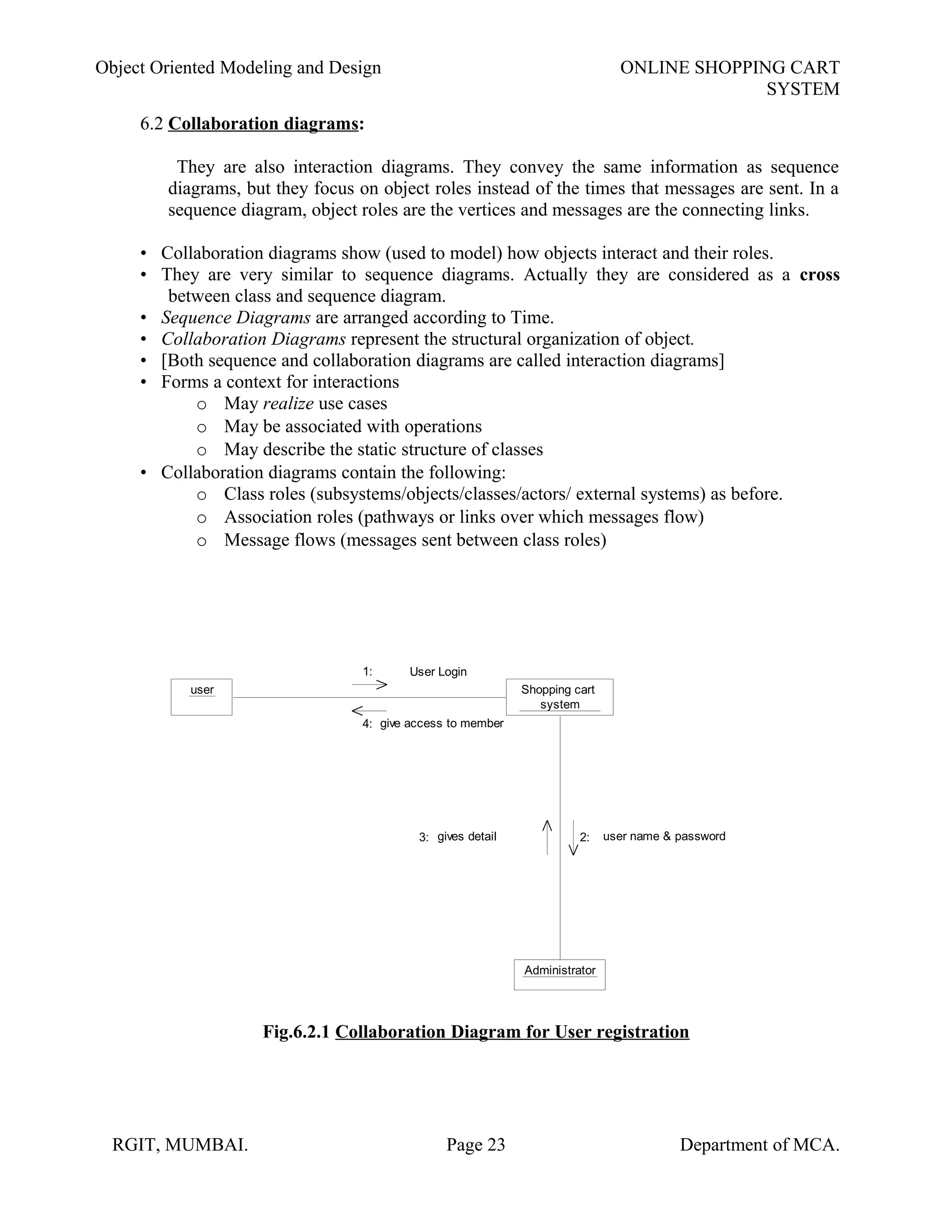 Object Oriented Modeling and Design ONLINE SHOPPING CART
SYSTEM
6.2 Collaboration diagrams:
They are also interaction diagrams. They convey the same information as sequence
diagrams, but they focus on object roles instead of the times that messages are sent. In a
sequence diagram, object roles are the vertices and messages are the connecting links.
• Collaboration diagrams show (used to model) how objects interact and their roles.
• They are very similar to sequence diagrams. Actually they are considered as a cross
between class and sequence diagram.
• Sequence Diagrams are arranged according to Time.
• Collaboration Diagrams represent the structural organization of object.
• [Both sequence and collaboration diagrams are called interaction diagrams]
• Forms a context for interactions
o May realize use cases
o May be associated with operations
o May describe the static structure of classes
• Collaboration diagrams contain the following:
o Class roles (subsystems/objects/classes/actors/ external systems) as before.
o Association roles (pathways or links over which messages flow)
o Message flows (messages sent between class roles)
user Shopping cart
system
Administrator
User Login
user name & passwordgives detail
give access to member
1:
4:
2:3:
Fig.6.2.1 Collaboration Diagram for User registration
RGIT, MUMBAI. Page 23 Department of MCA.
 
