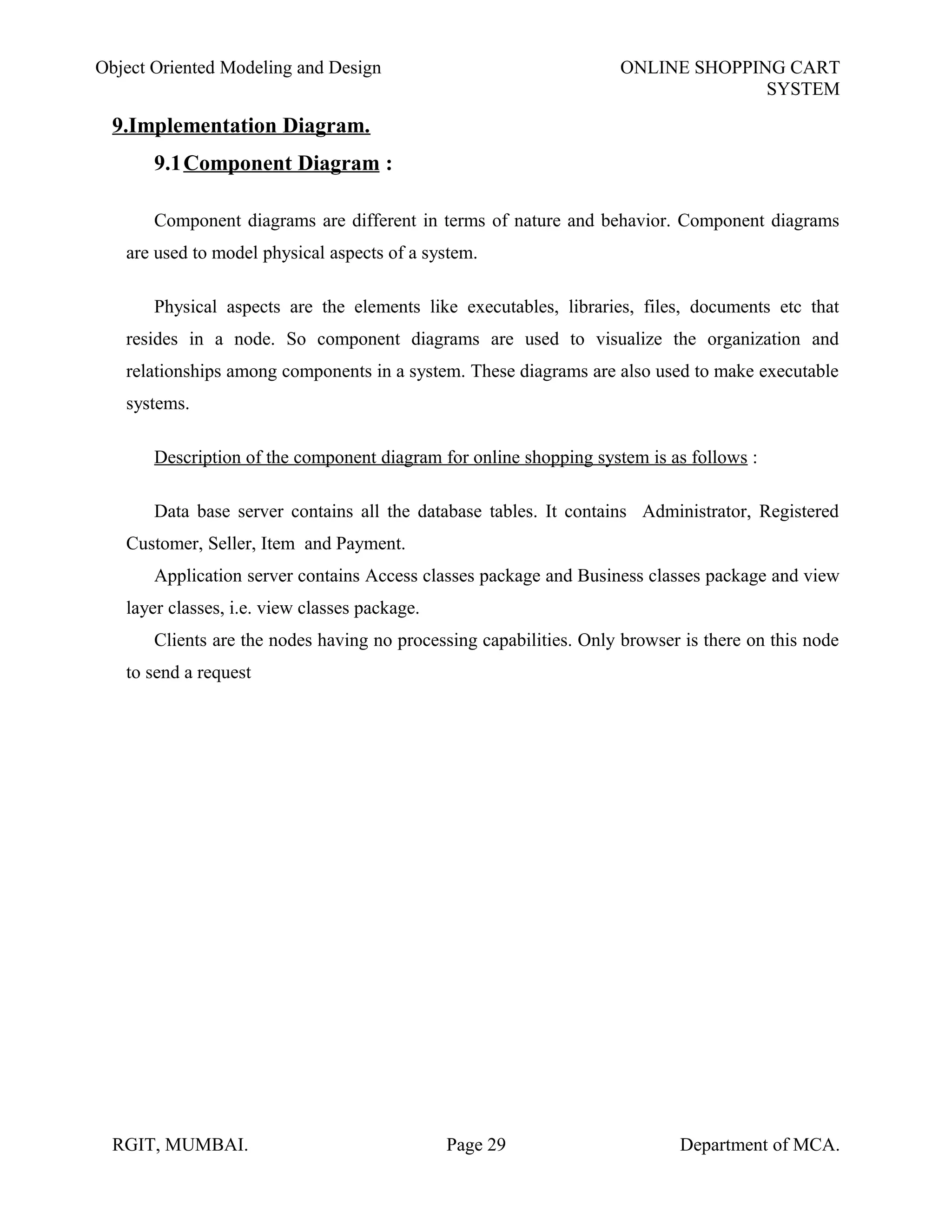 Object Oriented Modeling and Design ONLINE SHOPPING CART
SYSTEM
9.Implementation Diagram.
9.1Component Diagram :
Component diagrams are different in terms of nature and behavior. Component diagrams
are used to model physical aspects of a system.
Physical aspects are the elements like executables, libraries, files, documents etc that
resides in a node. So component diagrams are used to visualize the organization and
relationships among components in a system. These diagrams are also used to make executable
systems.
Description of the component diagram for online shopping system is as follows :
Data base server contains all the database tables. It contains Administrator, Registered
Customer, Seller, Item and Payment.
Application server contains Access classes package and Business classes package and view
layer classes, i.e. view classes package.
Clients are the nodes having no processing capabilities. Only browser is there on this node
to send a request
RGIT, MUMBAI. Page 29 Department of MCA.
 