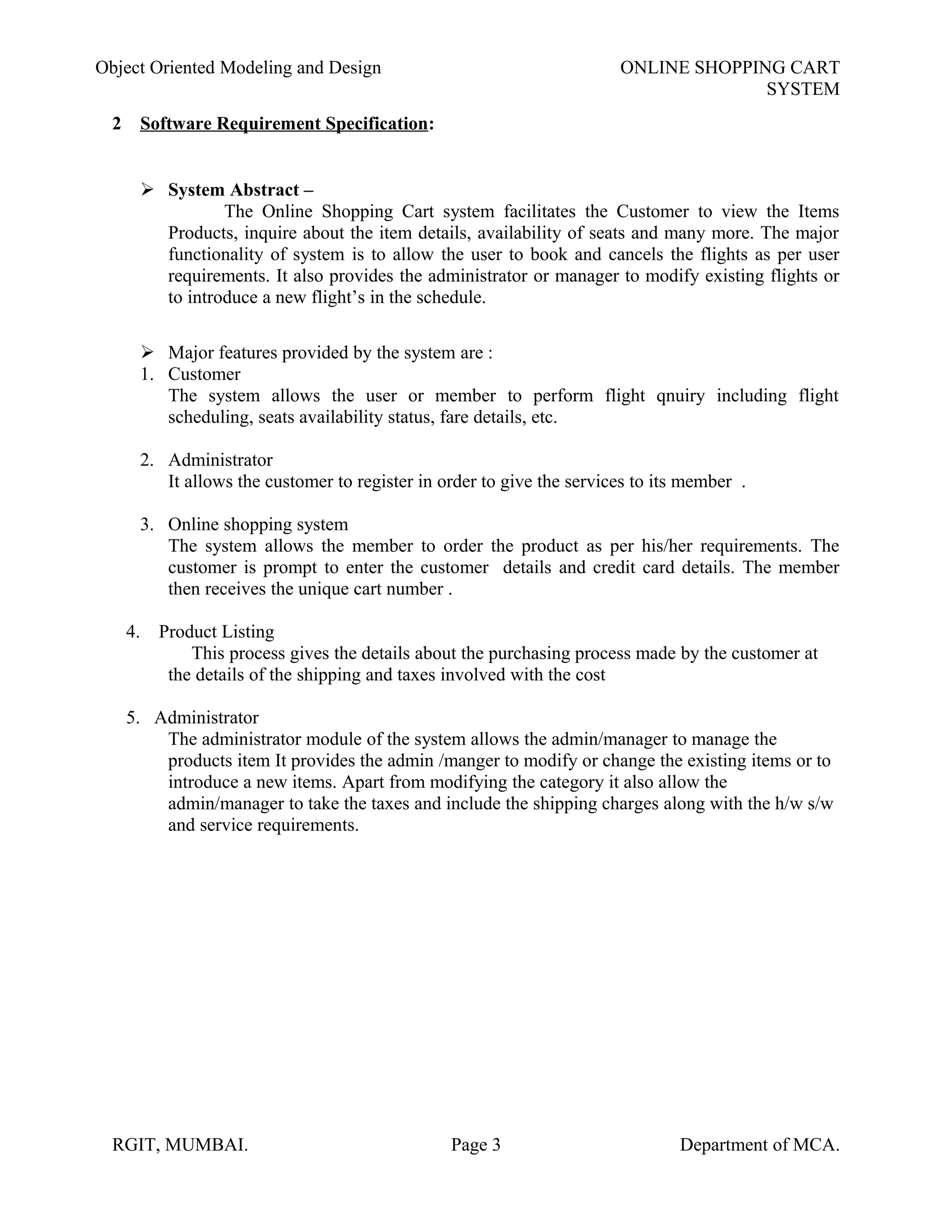 Object Oriented Modeling and Design ONLINE SHOPPING CART
SYSTEM
2 Software Requirement Specification:
 System Abstract –
The Online Shopping Cart system facilitates the Customer to view the Items
Products, inquire about the item details, availability of seats and many more. The major
functionality of system is to allow the user to book and cancels the flights as per user
requirements. It also provides the administrator or manager to modify existing flights or
to introduce a new flight’s in the schedule.
 Major features provided by the system are :
1. Customer
The system allows the user or member to perform flight qnuiry including flight
scheduling, seats availability status, fare details, etc.
2. Administrator
It allows the customer to register in order to give the services to its member .
3. Online shopping system
The system allows the member to order the product as per his/her requirements. The
customer is prompt to enter the customer details and credit card details. The member
then receives the unique cart number .
4. Product Listing
This process gives the details about the purchasing process made by the customer at
the details of the shipping and taxes involved with the cost
5. Administrator
The administrator module of the system allows the admin/manager to manage the
products item It provides the admin /manger to modify or change the existing items or to
introduce a new items. Apart from modifying the category it also allow the
admin/manager to take the taxes and include the shipping charges along with the h/w s/w
and service requirements.
RGIT, MUMBAI. Page 3 Department of MCA.
 