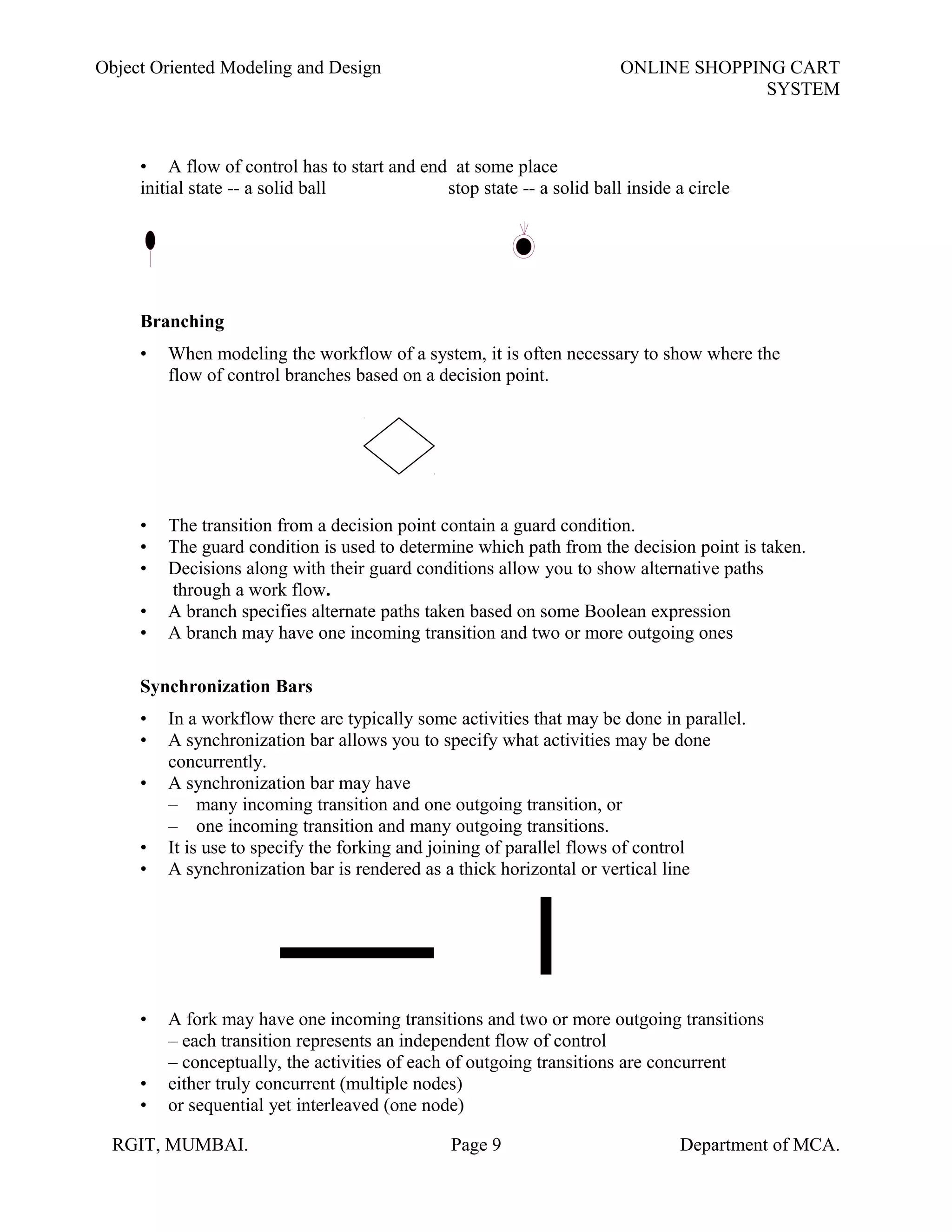 Object Oriented Modeling and Design ONLINE SHOPPING CART
SYSTEM
• A flow of control has to start and end at some place
initial state -- a solid ball stop state -- a solid ball inside a circle
Branching
• When modeling the workflow of a system, it is often necessary to show where the
flow of control branches based on a decision point.
• The transition from a decision point contain a guard condition.
• The guard condition is used to determine which path from the decision point is taken.
• Decisions along with their guard conditions allow you to show alternative paths
through a work flow.
• A branch specifies alternate paths taken based on some Boolean expression
• A branch may have one incoming transition and two or more outgoing ones
Synchronization Bars
• In a workflow there are typically some activities that may be done in parallel.
• A synchronization bar allows you to specify what activities may be done
concurrently.
• A synchronization bar may have
– many incoming transition and one outgoing transition, or
– one incoming transition and many outgoing transitions.
• It is use to specify the forking and joining of parallel flows of control
• A synchronization bar is rendered as a thick horizontal or vertical line
• A fork may have one incoming transitions and two or more outgoing transitions
– each transition represents an independent flow of control
– conceptually, the activities of each of outgoing transitions are concurrent
• either truly concurrent (multiple nodes)
• or sequential yet interleaved (one node)
RGIT, MUMBAI. Page 9 Department of MCA.
 