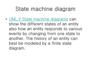 State machine diagram
• UML 2 State machine diagrams can
show the different states of an entity
also how an entity responds to various
events by changing from one state to
another. The history of an entity can
best be modeled by a finite state
diagram.
 
