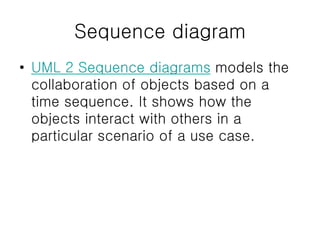 Sequence diagram
• UML 2 Sequence diagrams models the
collaboration of objects based on a
time sequence. It shows how the
objects interact with others in a
particular scenario of a use case.
 