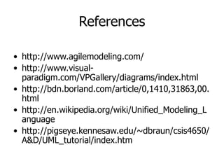 References
• http://www.agilemodeling.com/
• http://www.visual-
paradigm.com/VPGallery/diagrams/index.html
• http://bdn.borland.com/article/0,1410,31863,00.
html
• http://en.wikipedia.org/wiki/Unified_Modeling_L
anguage
• http://pigseye.kennesaw.edu/~dbraun/csis4650/
A&D/UML_tutorial/index.htm
 