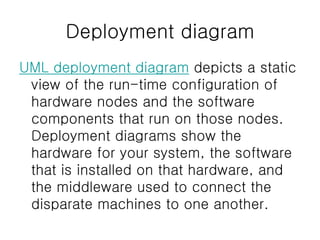 Deployment diagram
UML deployment diagram depicts a static
view of the run-time configuration of
hardware nodes and the software
components that run on those nodes.
Deployment diagrams show the
hardware for your system, the software
that is installed on that hardware, and
the middleware used to connect the
disparate machines to one another.
 