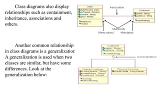 Class diagrams also display
relationships such as containment,
inheritance, associations and
others.
Another common relationship
in class diagrams is a generalization.
A generalization is used when two
classes are similar, but have some
differences. Look at the
generalization below:
 