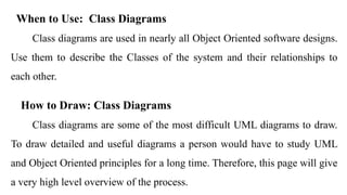When to Use: Class Diagrams
Class diagrams are used in nearly all Object Oriented software designs.
Use them to describe the Classes of the system and their relationships to
each other.
How to Draw: Class Diagrams
Class diagrams are some of the most difficult UML diagrams to draw.
To draw detailed and useful diagrams a person would have to study UML
and Object Oriented principles for a long time. Therefore, this page will give
a very high level overview of the process.
 