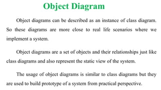 Object Diagram
Object diagrams can be described as an instance of class diagram.
So these diagrams are more close to real life scenarios where we
implement a system.
Object diagrams are a set of objects and their relationships just like
class diagrams and also represent the static view of the system.
The usage of object diagrams is similar to class diagrams but they
are used to build prototype of a system from practical perspective.
 