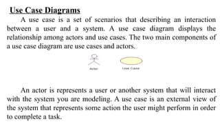 Use Case Diagrams
A use case is a set of scenarios that describing an interaction
between a user and a system. A use case diagram displays the
relationship among actors and use cases. The two main components of
a use case diagram are use cases and actors.
An actor is represents a user or another system that will interact
with the system you are modeling. A use case is an external view of
the system that represents some action the user might perform in order
to complete a task.
 