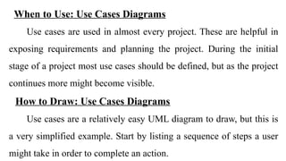 When to Use: Use Cases Diagrams
Use cases are used in almost every project. These are helpful in
exposing requirements and planning the project. During the initial
stage of a project most use cases should be defined, but as the project
continues more might become visible.
How to Draw: Use Cases Diagrams
Use cases are a relatively easy UML diagram to draw, but this is
a very simplified example. Start by listing a sequence of steps a user
might take in order to complete an action.
 