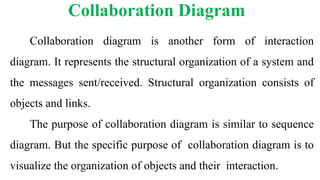 Collaboration diagram is another form of interaction
diagram. It represents the structural organization of a system and
the messages sent/received. Structural organization consists of
objects and links.
The purpose of collaboration diagram is similar to sequence
diagram. But the specific purpose of collaboration diagram is to
visualize the organization of objects and their interaction.
Collaboration Diagram
 