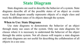 State diagrams are used to describe the behavior of a system. State
diagrams describe all of the possible states of an object as events
occur. Each diagram usually represents objects of a single class and
track the different states of its objects through the system.
When to Use: State Diagrams
Use state diagrams to demonstrate the behavior of an object
through many use cases of the system. Only use state diagrams for
classes where it is necessary to understand the behavior of the object
through the entire system. Not all classes will require a state diagram
and state diagrams are not useful for describing the collaboration of all
objects in a use case.
State Diagram
 