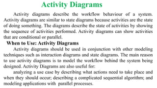 Activity diagrams describe the workflow behaviour of a system.
Activity diagrams are similar to state diagrams because activities are the state
of doing something. The diagrams describe the state of activities by showing
the sequence of activities performed. Activity diagrams can show activities
that are conditional or parallel.
When to Use: Activity Diagrams
Activity diagrams should be used in conjunction with other modeling
techniques such as interaction diagrams and state diagrams. The main reason
to use activity diagrams is to model the workflow behind the system being
designed. Activity Diagrams are also useful for:
analyzing a use case by describing what actions need to take place and
when they should occur; describing a complicated sequential algorithm; and
modeling applications with parallel processes.
Activity Diagrams
 