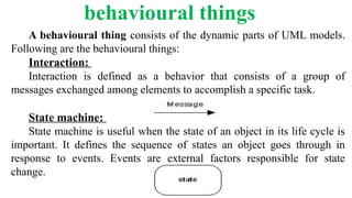 behavioural things
A behavioural thing consists of the dynamic parts of UML models.
Following are the behavioural things:
Interaction:
Interaction is defined as a behavior that consists of a group of
messages exchanged among elements to accomplish a specific task.
State machine:
State machine is useful when the state of an object in its life cycle is
important. It defines the sequence of states an object goes through in
response to events. Events are external factors responsible for state
change.
 