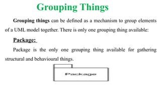 Grouping Things
Grouping things can be defined as a mechanism to group elements
of a UML model together. There is only one grouping thing available:
Package:
Package is the only one grouping thing available for gathering
structural and behavioural things.
 