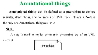 Annotational things
Annotational things can be defined as a mechanism to capture
remarks, descriptions, and comments of UML model elements. Note is
the only one Annotational thing available.
Note:
A note is used to render comments, constraints etc of an UML
element.
 