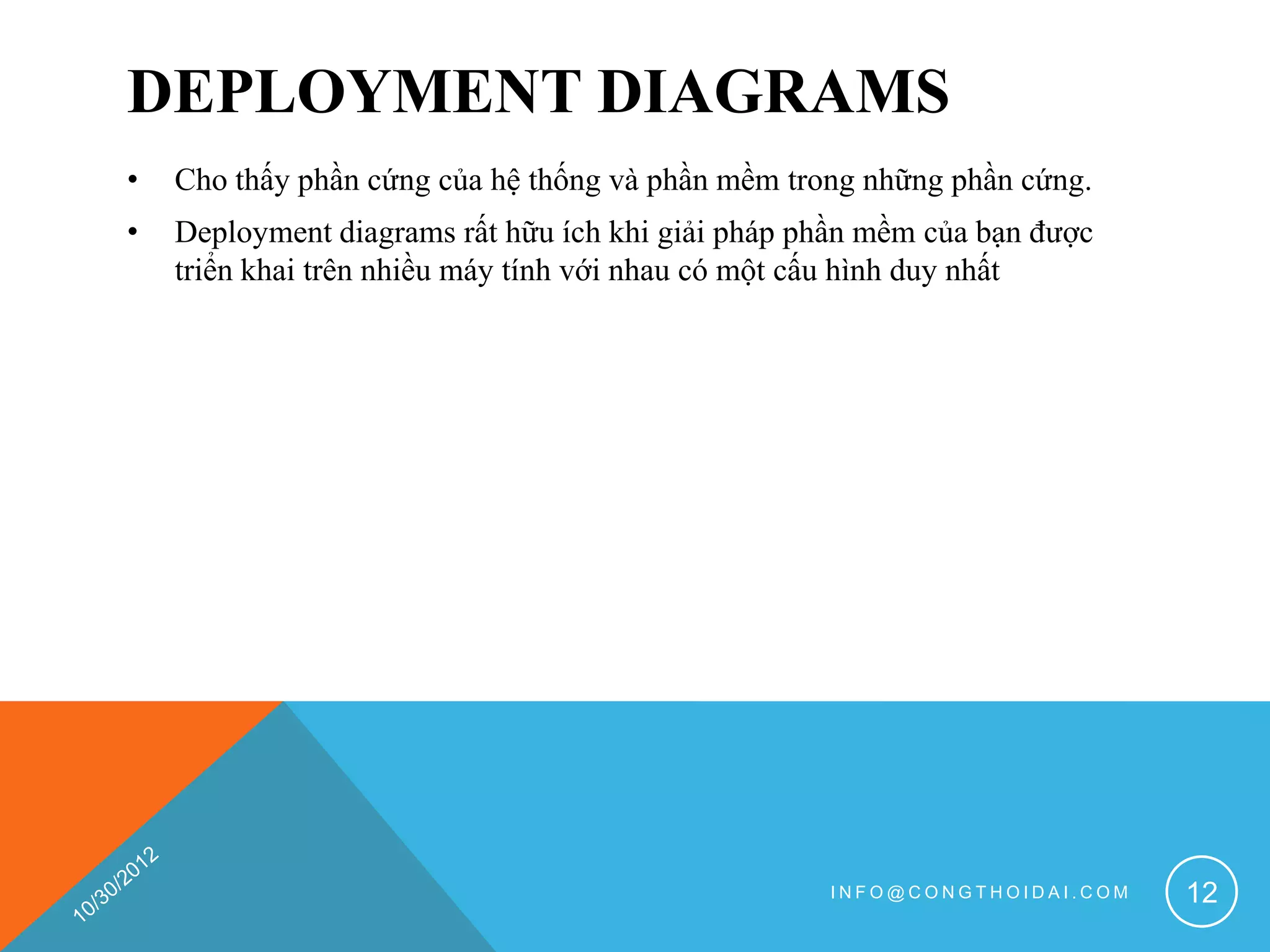 DEPLOYMENT DIAGRAMS
•   Cho thấy phần cứng của hệ thống và phần mềm trong những phần cứng.
•   Deployment diagrams rất hữu ích khi giải pháp phần mềm của bạn được
    triển khai trên nhiều máy tính với nhau có một cấu hình duy nhất




                                                   INFO@CONGTHOIDAI.COM   12
 