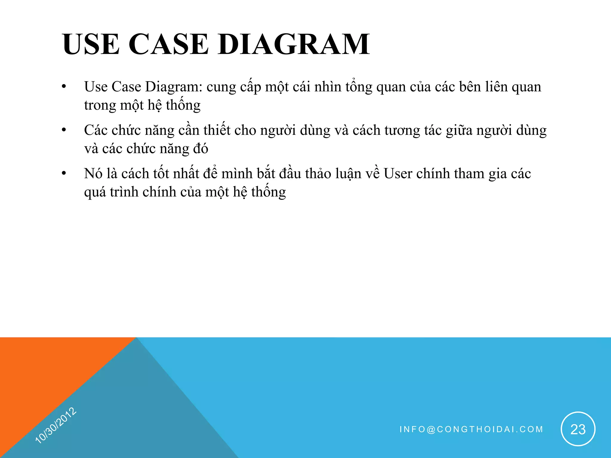 USE CASE DIAGRAM
•   Use Case Diagram: cung cấp một cái nhìn tổng quan của các bên liên quan
    trong một hệ thống
•   Các chức năng cần thiết cho người dùng và cách tương tác giữa người dùng
    và các chức năng đó
•   Nó là cách tốt nhất để mình bắt đầu thảo luận về User chính tham gia các
    quá trình chính của một hệ thống




                                                      INFO@CONGTHOIDAI.COM     23
 