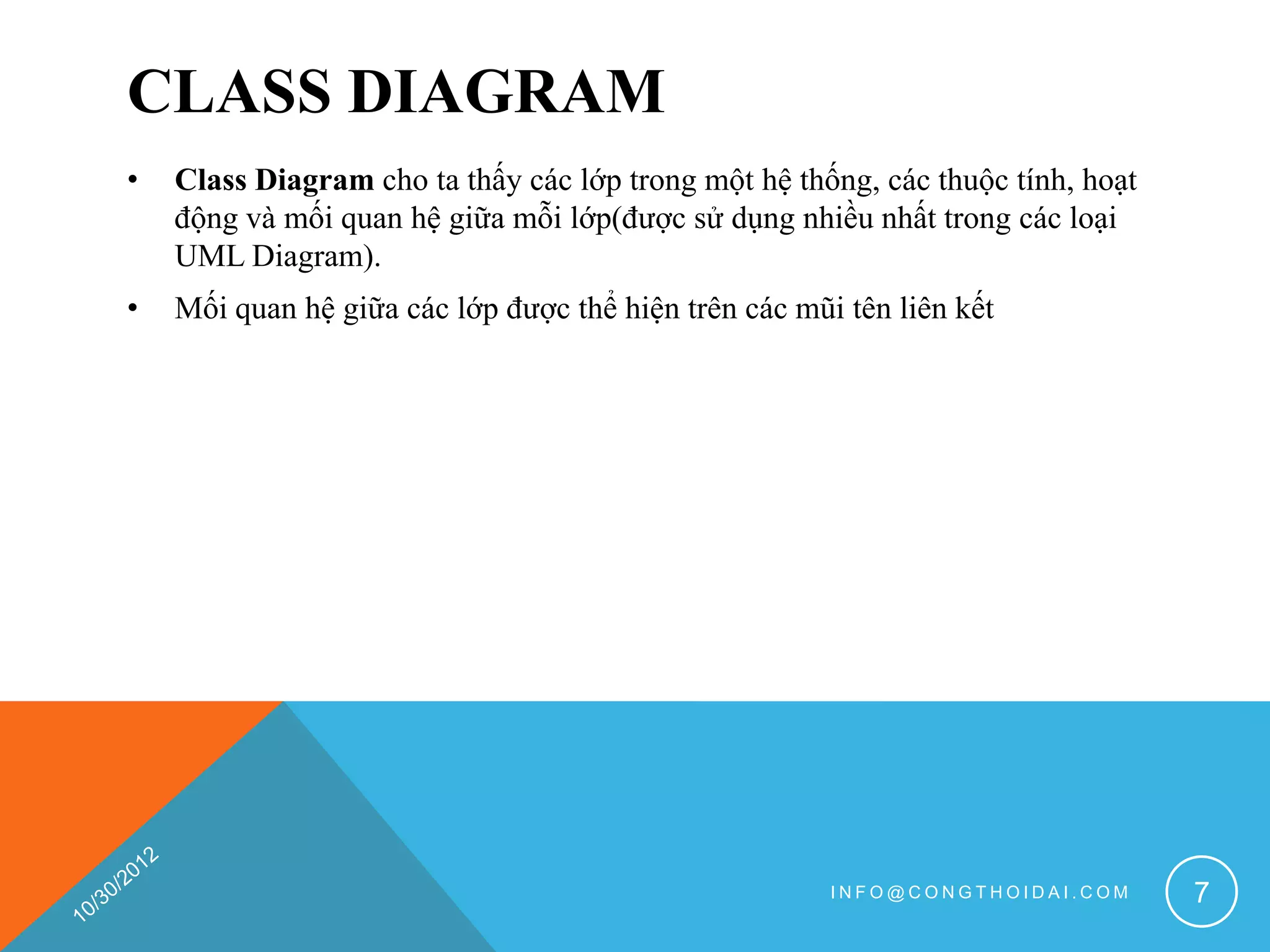 CLASS DIAGRAM
•   Class Diagram cho ta thấy các lớp trong một hệ thống, các thuộc tính, hoạt
    động và mối quan hệ giữa mỗi lớp(được sử dụng nhiều nhất trong các loại
    UML Diagram).
•   Mối quan hệ giữa các lớp được thể hiện trên các mũi tên liên kết




                                                       INFO@CONGTHOIDAI.COM      7
 