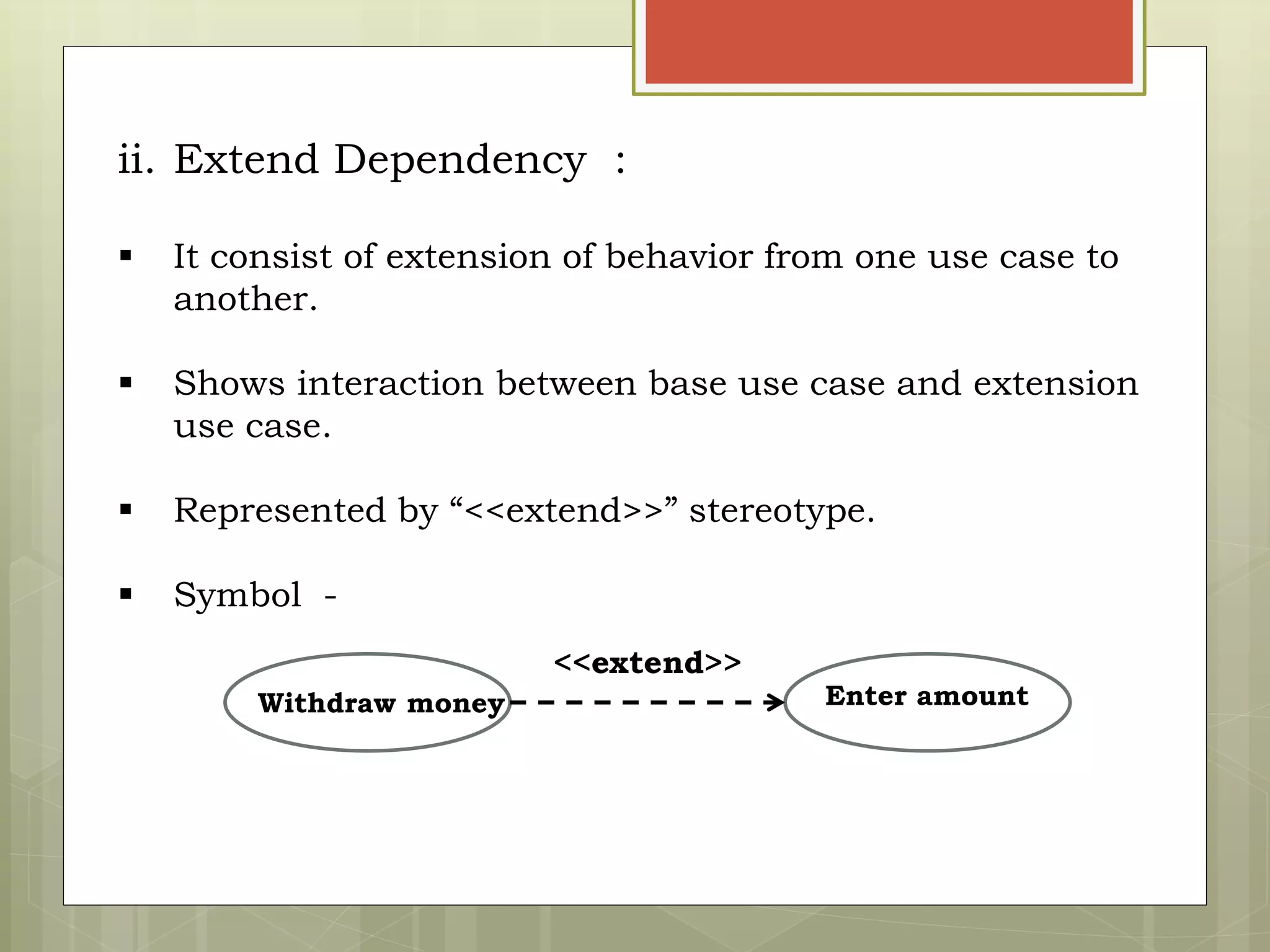 ii. Extend Dependency :
 It consist of extension of behavior from one use case to
another.
 Shows interaction between base use case and extension
use case.
 Represented by “<<extend>>” stereotype.
 Symbol -
Withdraw money Enter amount
<<extend>>
 