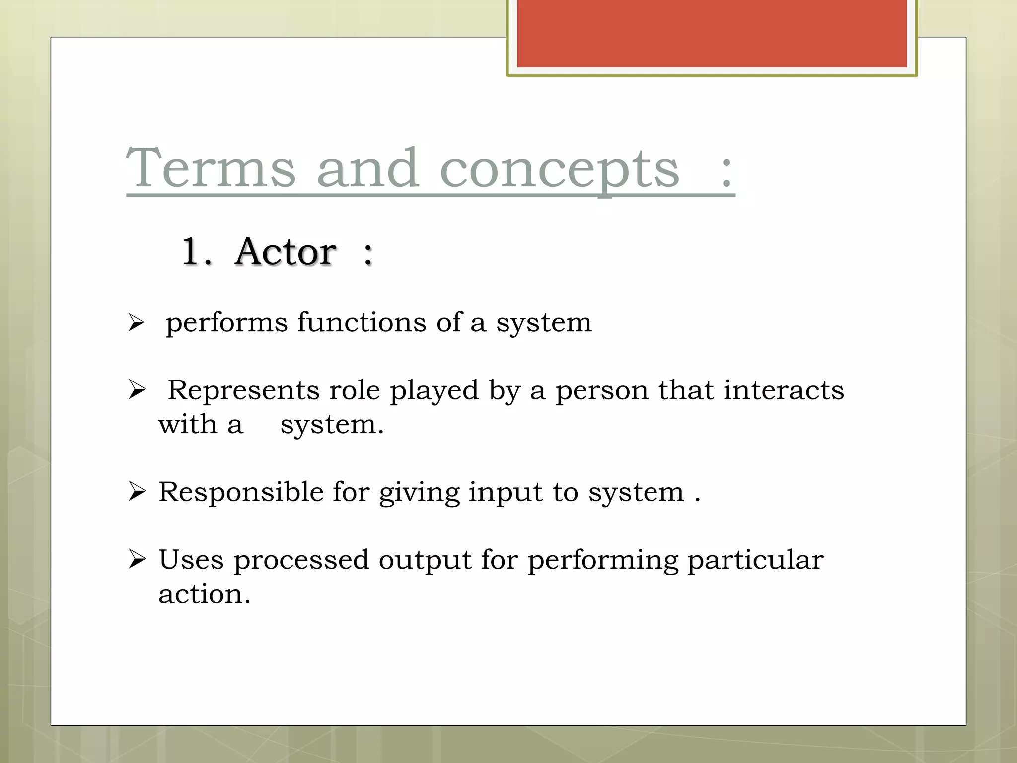 Terms and concepts :
1. Actor :
 performs functions of a system
 Represents role played by a person that interacts
with a system.
 Responsible for giving input to system .
 Uses processed output for performing particular
action.
 