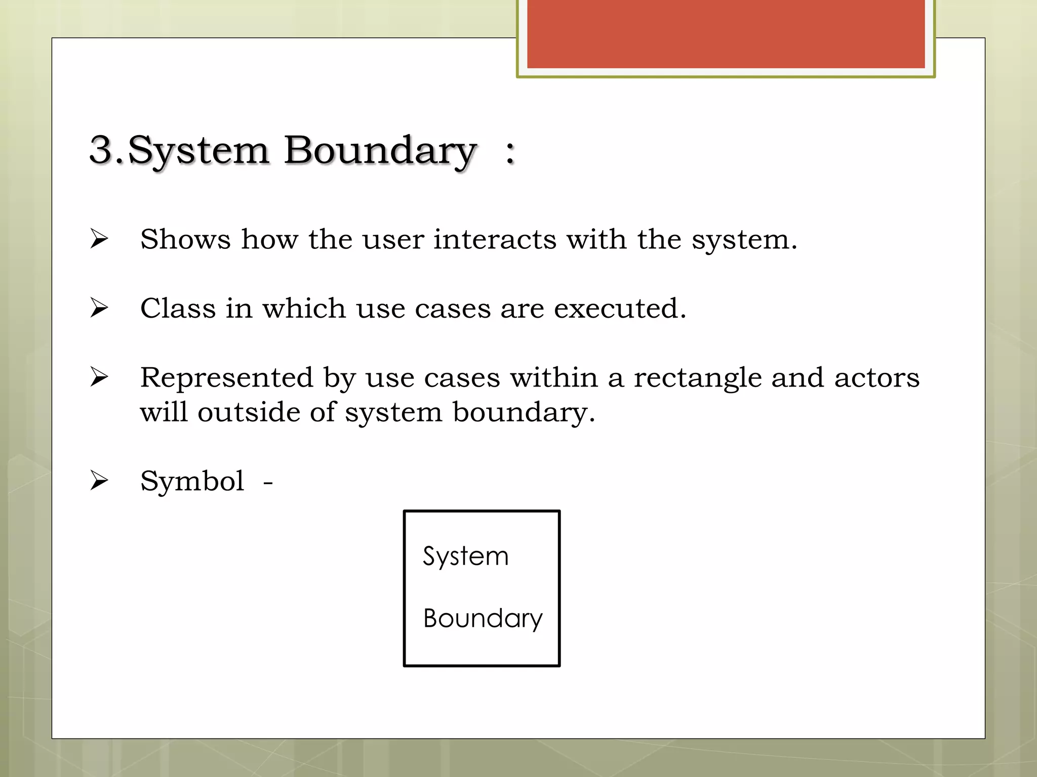 3.System Boundary :
 Shows how the user interacts with the system.
 Class in which use cases are executed.
 Represented by use cases within a rectangle and actors
will outside of system boundary.
 Symbol -
System
Boundary
 