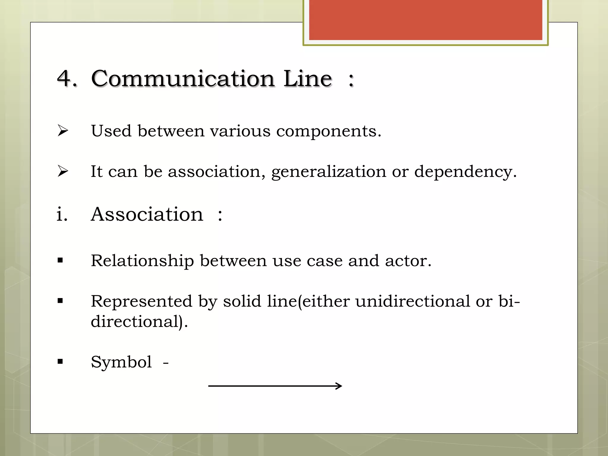4. Communication Line :
 Used between various components.
 It can be association, generalization or dependency.
i. Association :
 Relationship between use case and actor.
 Represented by solid line(either unidirectional or bi-
directional).
 Symbol -
 