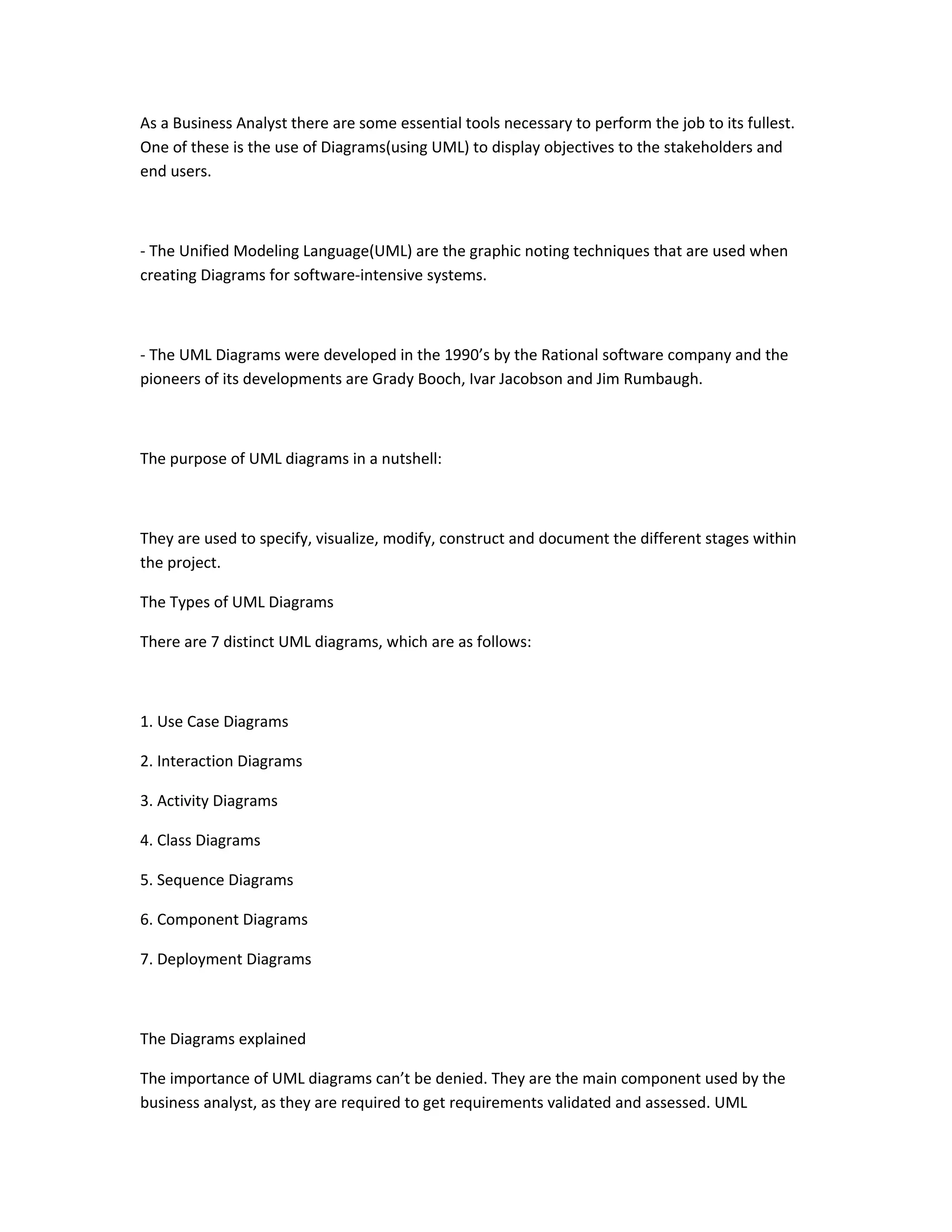 As a Business Analyst there are some essential tools necessary to perform the job to its fullest.
One of these is the use of Diagrams(using UML) to display objectives to the stakeholders and
end users.
- The Unified Modeling Language(UML) are the graphic noting techniques that are used when
creating Diagrams for software-intensive systems.
- The UML Diagrams were developed in the 1990’s by the Rational software company and the
pioneers of its developments are Grady Booch, Ivar Jacobson and Jim Rumbaugh.
The purpose of UML diagrams in a nutshell:
They are used to specify, visualize, modify, construct and document the different stages within
the project.
The Types of UML Diagrams
There are 7 distinct UML diagrams, which are as follows:
1. Use Case Diagrams
2. Interaction Diagrams
3. Activity Diagrams
4. Class Diagrams
5. Sequence Diagrams
6. Component Diagrams
7. Deployment Diagrams
The Diagrams explained
The importance of UML diagrams can’t be denied. They are the main component used by the
business analyst, as they are required to get requirements validated and assessed. UML
 