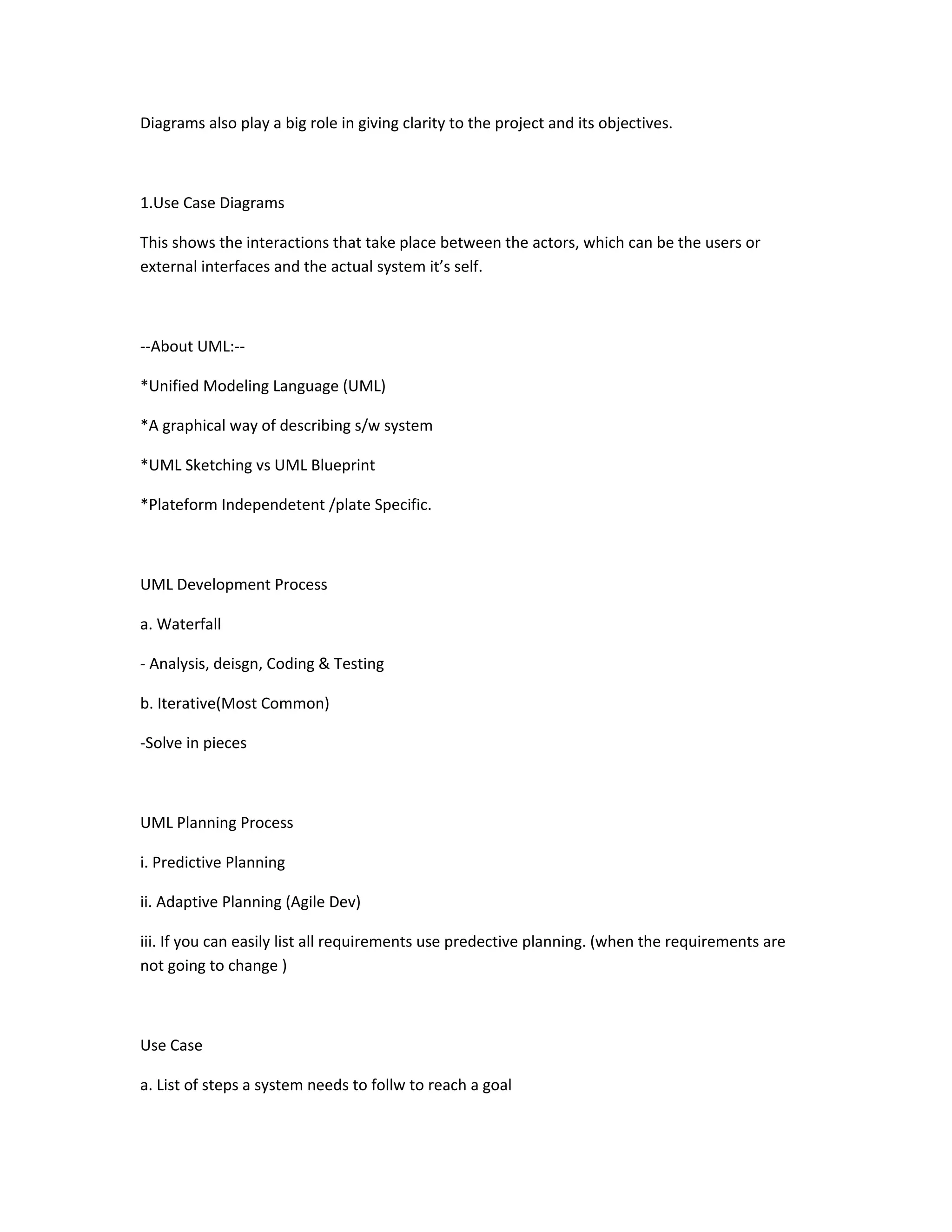 Diagrams also play a big role in giving clarity to the project and its objectives.
1.Use Case Diagrams
This shows the interactions that take place between the actors, which can be the users or
external interfaces and the actual system it’s self.
--About UML:--
*Unified Modeling Language (UML)
*A graphical way of describing s/w system
*UML Sketching vs UML Blueprint
*Plateform Independetent /plate Specific.
UML Development Process
a. Waterfall
- Analysis, deisgn, Coding & Testing
b. Iterative(Most Common)
-Solve in pieces
UML Planning Process
i. Predictive Planning
ii. Adaptive Planning (Agile Dev)
iii. If you can easily list all requirements use predective planning. (when the requirements are
not going to change )
Use Case
a. List of steps a system needs to follw to reach a goal
 