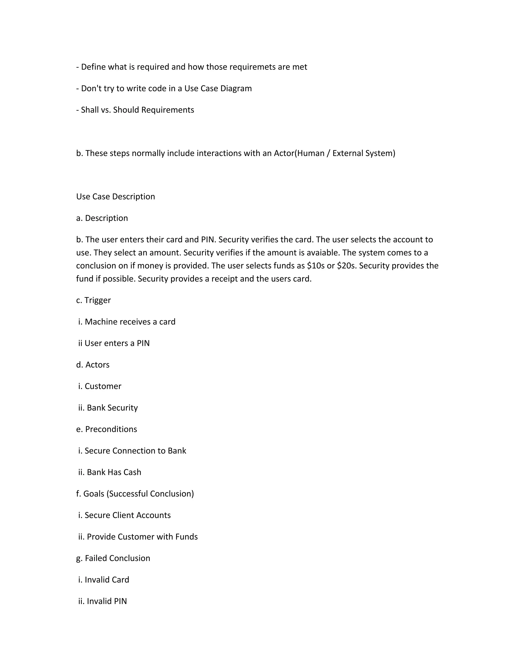 - Define what is required and how those requiremets are met
- Don't try to write code in a Use Case Diagram
- Shall vs. Should Requirements
b. These steps normally include interactions with an Actor(Human / External System)
Use Case Description
a. Description
b. The user enters their card and PIN. Security verifies the card. The user selects the account to
use. They select an amount. Security verifies if the amount is avaiable. The system comes to a
conclusion on if money is provided. The user selects funds as $10s or $20s. Security provides the
fund if possible. Security provides a receipt and the users card.
c. Trigger
i. Machine receives a card
ii User enters a PIN
d. Actors
i. Customer
ii. Bank Security
e. Preconditions
i. Secure Connection to Bank
ii. Bank Has Cash
f. Goals (Successful Conclusion)
i. Secure Client Accounts
ii. Provide Customer with Funds
g. Failed Conclusion
i. Invalid Card
ii. Invalid PIN
 