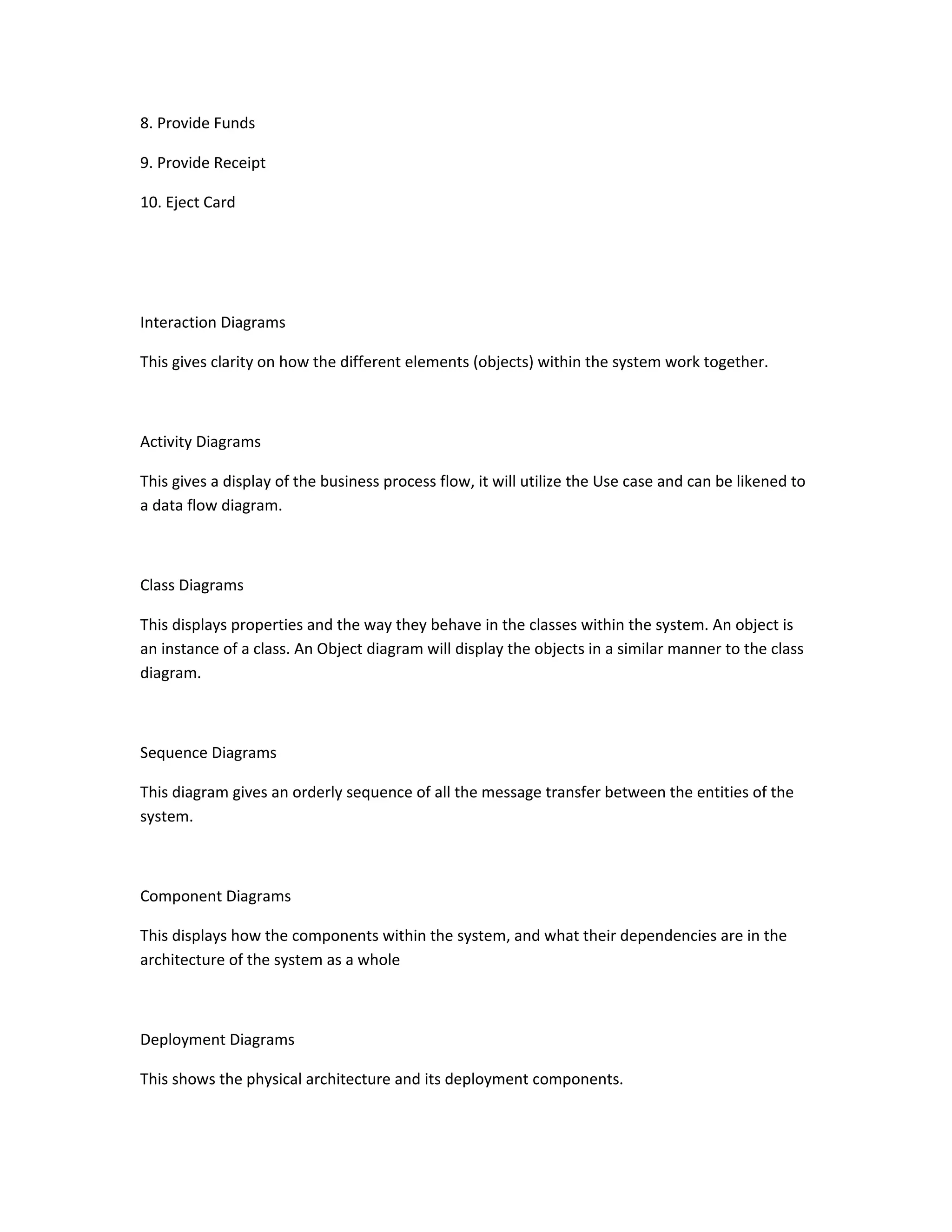 8. Provide Funds
9. Provide Receipt
10. Eject Card
Interaction Diagrams
This gives clarity on how the different elements (objects) within the system work together.
Activity Diagrams
This gives a display of the business process flow, it will utilize the Use case and can be likened to
a data flow diagram.
Class Diagrams
This displays properties and the way they behave in the classes within the system. An object is
an instance of a class. An Object diagram will display the objects in a similar manner to the class
diagram.
Sequence Diagrams
This diagram gives an orderly sequence of all the message transfer between the entities of the
system.
Component Diagrams
This displays how the components within the system, and what their dependencies are in the
architecture of the system as a whole
Deployment Diagrams
This shows the physical architecture and its deployment components.
 