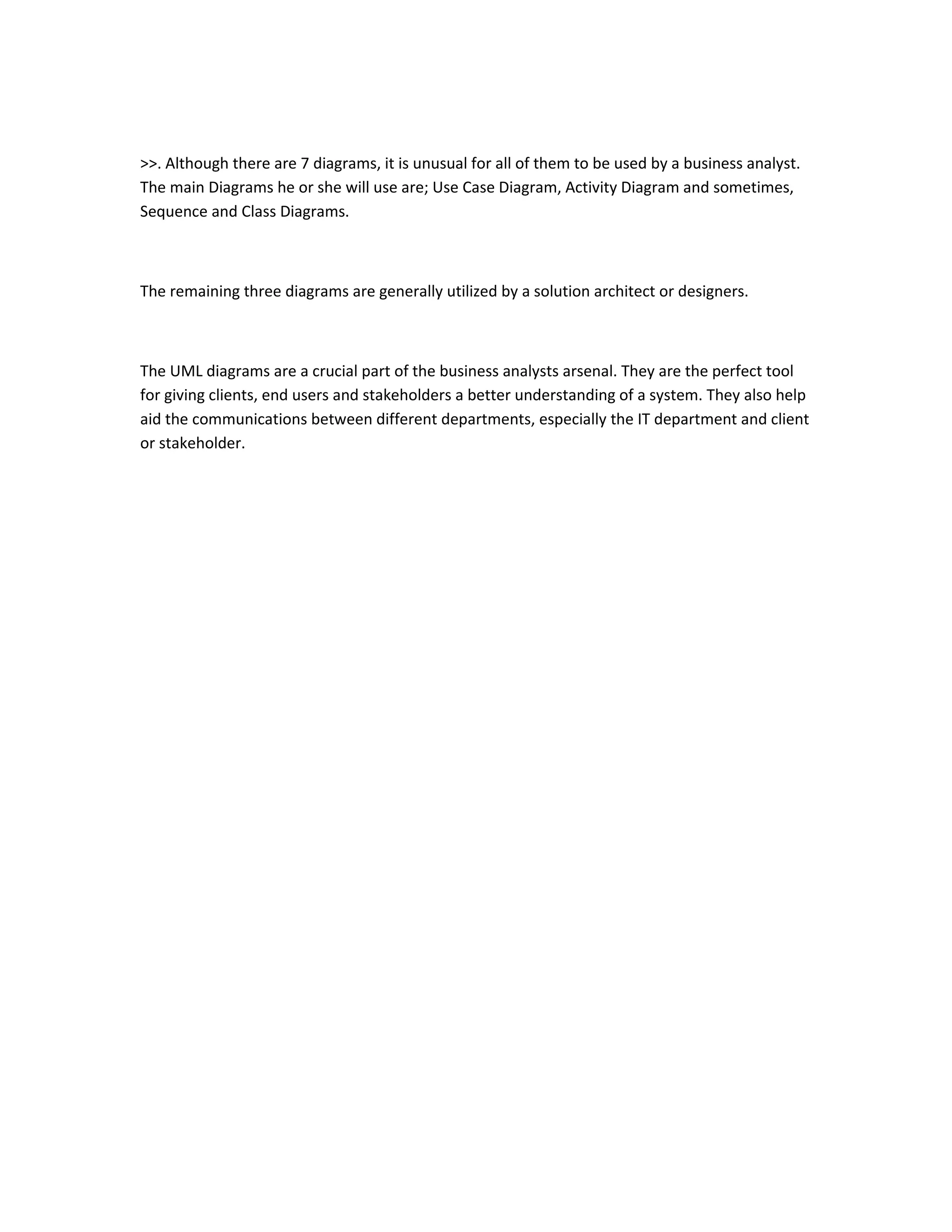 >>. Although there are 7 diagrams, it is unusual for all of them to be used by a business analyst.
The main Diagrams he or she will use are; Use Case Diagram, Activity Diagram and sometimes,
Sequence and Class Diagrams.
The remaining three diagrams are generally utilized by a solution architect or designers.
The UML diagrams are a crucial part of the business analysts arsenal. They are the perfect tool
for giving clients, end users and stakeholders a better understanding of a system. They also help
aid the communications between different departments, especially the IT department and client
or stakeholder.
 