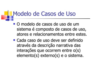 Modelo de Casos de Uso O modelo de casos de uso de um sistema é composto de casos de uso, atores e relacionamentos entre estes. Cada caso de uso deve ser definido através da descrição narrativa das interações que ocorrem entre o(s) elemento(s) externo(s) e o sistema. 