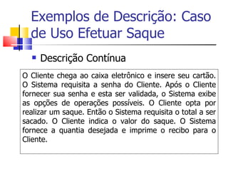 Exemplos de Descrição: Caso de Uso Efetuar Saque Descrição Contínua O Cliente chega ao caixa eletrônico e insere seu cartão. O Sistema requisita a senha do Cliente. Após o Cliente fornecer sua senha e esta ser validada, o Sistema exibe as opções de operações possíveis. O Cliente opta por realizar um saque. Então o Sistema requisita o total a ser sacado. O Cliente indica o valor do saque. O Sistema fornece a quantia desejada e imprime o recibo para o Cliente. 