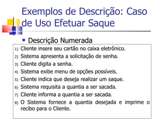 Exemplos de Descrição: Caso de Uso Efetuar Saque Descrição Numerada Cliente insere seu cartão no caixa eletrônico. Sistema apresenta a solicitação de senha. Cliente digita a senha. Sistema exibe menu de opções possíveis. Cliente indica que deseja realizar um saque.  Sistema requisita a quantia a ser sacada. Cliente informa a quantia a ser sacada. O Sistema fornece a quantia desejada e imprime o recibo para o Cliente. 