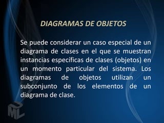 DIAGRAMAS DE OBJETOS

Se puede considerar un caso especial de un
diagrama de clases en el que se muestran
instancias específicas de clases (objetos) en
un momento particular del sistema. Los
diagramas de objetos utilizan un
subconjunto de los elementos de un
diagrama de clase.
 