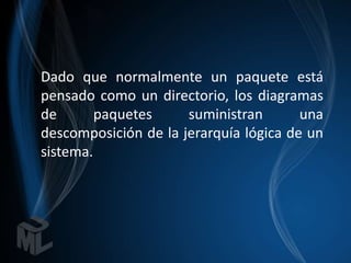 Dado que normalmente un paquete está
pensado como un directorio, los diagramas
de       paquetes     suministran       una
descomposición de la jerarquía lógica de un
sistema.
 