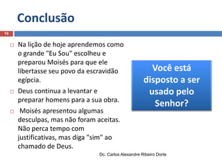 Conclusão
10







Na lição de hoje aprendemos como
o grande "Eu Sou" escolheu e
preparou Moisés para que ele
libertasse seu povo da escravidão
egípcia.
Deus continua a levantar e
preparar homens para a sua obra.
Moisés apresentou algumas
desculpas, mas não foram aceitas.
Não perca tempo com
justificativas, mas diga "sim" ao
chamado de Deus.

Você está
disposto a ser
usado pelo
Senhor?

Dc. Carlos Alexandre Ribeiro Dorte

 