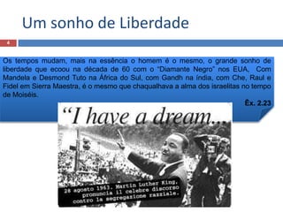 Um sonho de Liberdade
4

Os tempos mudam, mais na essência o homem é o mesmo, o grande sonho de
liberdade que ecoou na década de 60 com o “Diamante Negro” nos EUA, Com
Mandela e Desmond Tuto na África do Sul, com Gandh na índia, com Che, Raul e
Fidel em Sierra Maestra, é o mesmo que chaqualhava a alma dos israelitas no tempo
de Moiséis.
Êx. 2.23

 