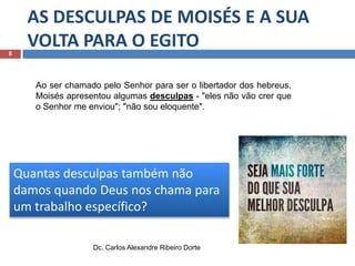 8

AS DESCULPAS DE MOISÉS E A SUA
VOLTA PARA O EGITO
Ao ser chamado pelo Senhor para ser o libertador dos hebreus,
Moisés apresentou algumas desculpas - "eles não vão crer que
o Senhor me enviou"; "não sou eloquente".

Quantas desculpas também não
damos quando Deus nos chama para
um trabalho específico?
Dc. Carlos Alexandre Ribeiro Dorte

 